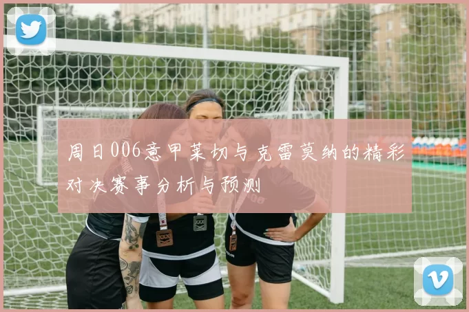 周日006意甲莱切与克雷莫纳的精彩对决赛事分析与预测