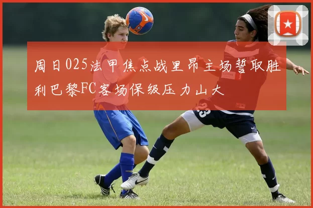 周日025法甲焦点战里昂主场誓取胜利巴黎FC客场保级压力山大