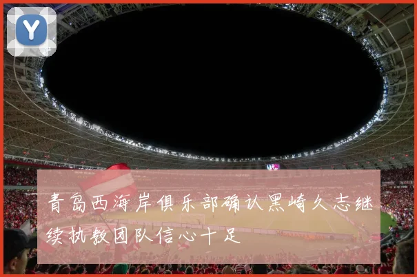 青岛西海岸俱乐部确认黑崎久志继续执教团队信心十足
