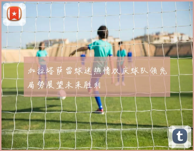 加拉塔萨雷球迷热情欢庆球队领先局势展望未来胜利