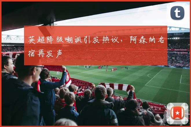 英超降级嘲讽引发热议，阿森纳名宿再发声