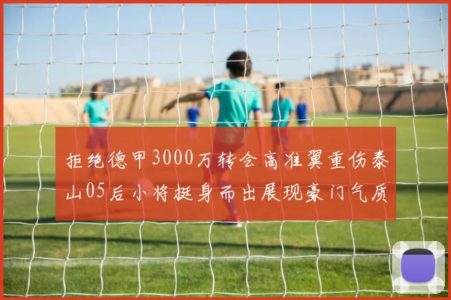 拒绝德甲3000万转会高准翼重伤泰山05后小将挺身而出展现豪门气质