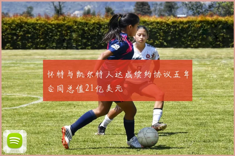 怀特与凯尔特人达成续约协议五年合同总值21亿美元